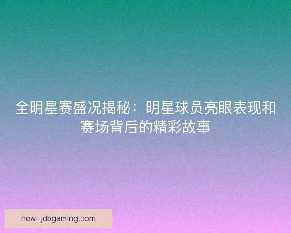 全明星赛盛况揭秘：明星球员亮眼表现和赛场背后的精彩故事