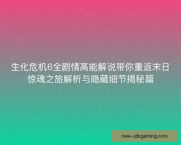 生化危机6全剧情高能解说带你重返末日惊魂之旅解析与隐藏细节揭秘篇