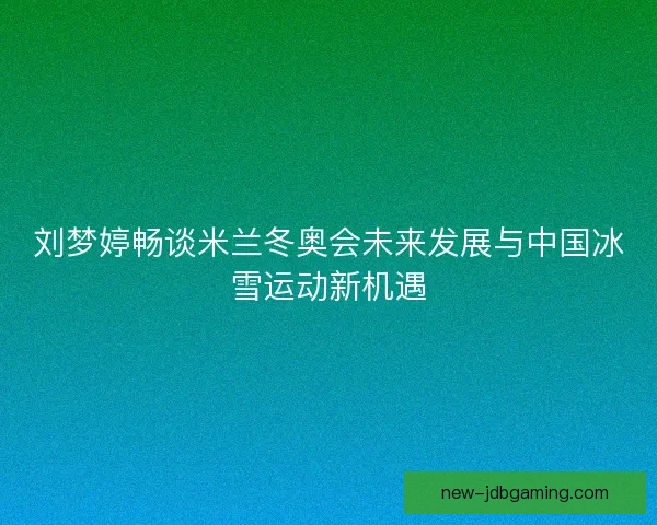刘梦婷畅谈米兰冬奥会未来发展与中国冰雪运动新机遇