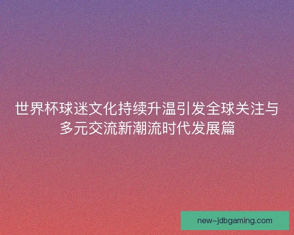 世界杯球迷文化持续升温引发全球关注与多元交流新潮流时代发展篇